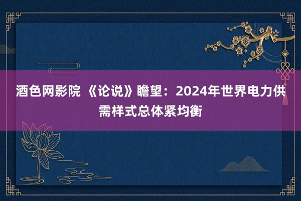 酒色网影院 《论说》瞻望：2024年世界电力供需样式总体紧均衡