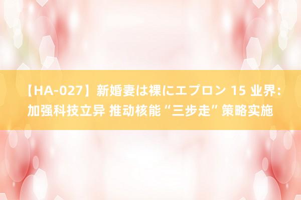 【HA-027】新婚妻は裸にエプロン 15 业界：加强科技立异 推动核能“三步走”策略实施