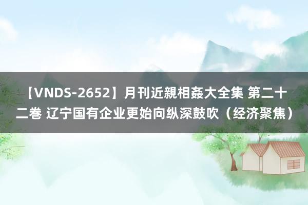 【VNDS-2652】月刊近親相姦大全集 第二十二巻 辽宁国有企业更始向纵深鼓吹（经济聚焦）