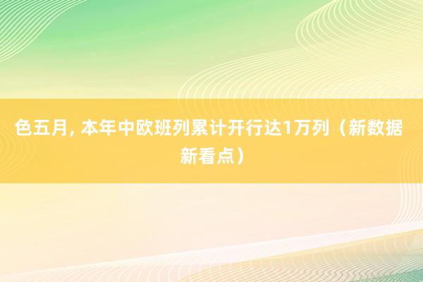 色五月， 本年中欧班列累计开行达1万列（新数据 新看点）