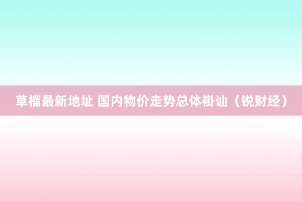 草榴最新地址 国内物价走势总体褂讪（锐财经）