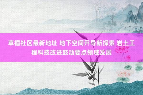 草榴社区最新地址 地下空间开导新探索 岩土工程科技改进鼓动要点领域发展