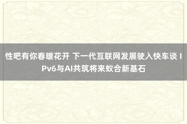 性吧有你春暖花开 下一代互联网发展驶入快车谈 IPv6与AI共筑将来蚁合新基石