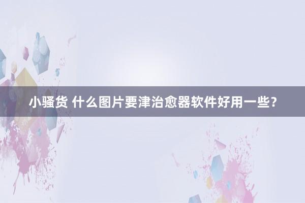 小骚货 什么图片要津治愈器软件好用一些？