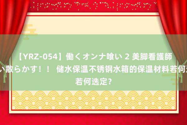 【YRZ-054】働くオンナ喰い 2 美脚看護師を食い散らかす！！ 储水保温不锈钢水箱的保温材料若何选定？