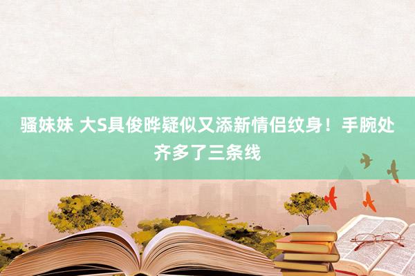 骚妹妹 大S具俊晔疑似又添新情侣纹身！手腕处齐多了三条线