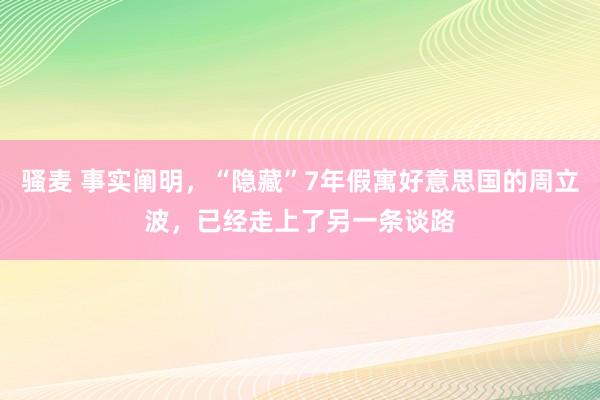 骚麦 事实阐明，“隐藏”7年假寓好意思国的周立波，已经走上了另一条谈路