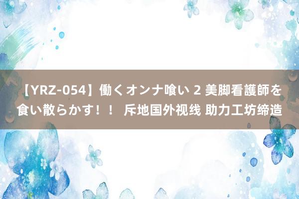 【YRZ-054】働くオンナ喰い 2 美脚看護師を食い散らかす！！ 斥地国外视线 助力工坊缔造