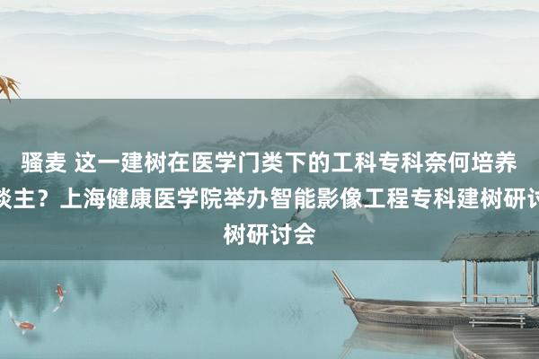 骚麦 这一建树在医学门类下的工科专科奈何培养东谈主？上海健康医学院举办智能影像工程专科建树研讨会