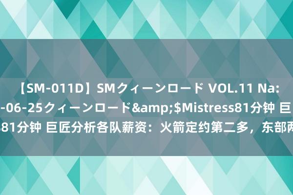 【SM-011D】SMクィーンロード VOL.11 Na:Na</a>2013-06-25クィーンロード&$Mistress81分钟 巨匠分析各队薪资：火箭定约第二多，东部两弱旅会有大算作？