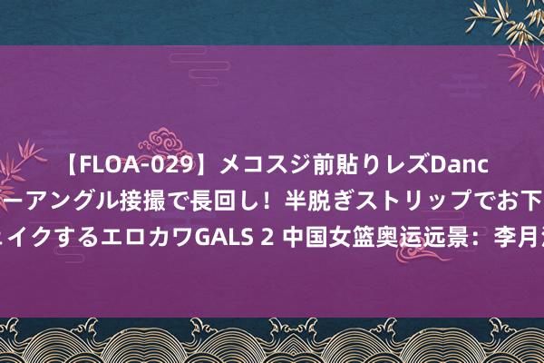 【FLOA-029】メコスジ前貼りレズDance オマ○コ喰い込みをローアングル接撮で長回し！半脱ぎストリップでお下劣にケツをシェイクするエロカワGALS 2 中国女篮奥运远景：李月汝王者追想，韩旭李梦后劲，缺第四得分点