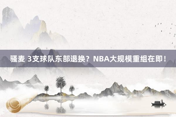 骚麦 3支球队东部退换？NBA大规模重组在即！