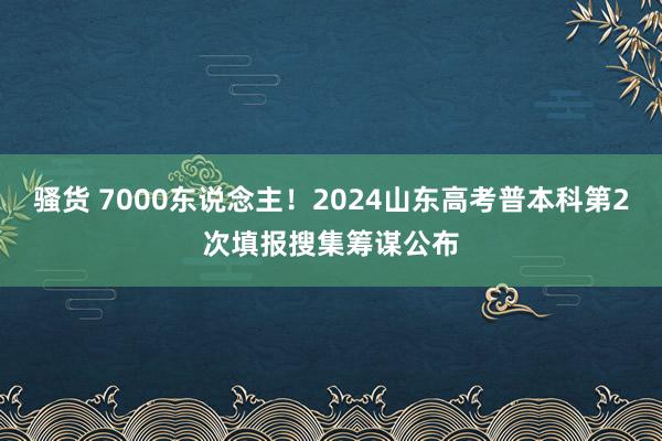 骚货 7000东说念主！2024山东高考普本科第2次填报搜集筹谋公布