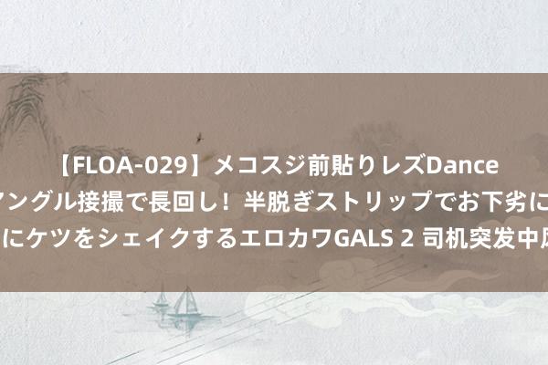 【FLOA-029】メコスジ前貼りレズDance オマ○コ喰い込みをローアングル接撮で長回し！半脱ぎストリップでお下劣にケツをシェイクするエロカワGALS 2 司机突发中风，出租车秒变“救护车”