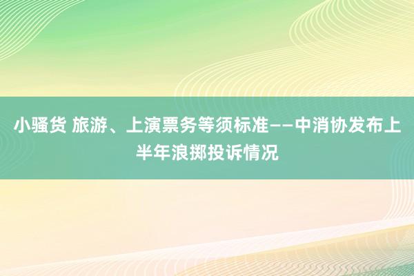 小骚货 旅游、上演票务等须标准——中消协发布上半年浪掷投诉情况