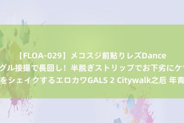 【FLOA-029】メコスジ前貼りレズDance オマ○コ喰い込みをローアングル接撮で長回し！半脱ぎストリップでお下劣にケツをシェイクするエロカワGALS 2 Citywalk之后 年青东说念主的文旅需求变了吗