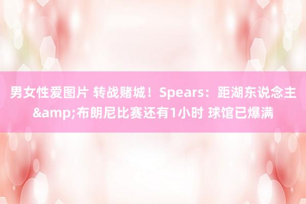 男女性爱图片 转战赌城！Spears：距湖东说念主&布朗尼比赛还有1小时 球馆已爆满