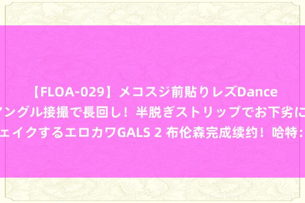 【FLOA-029】メコスジ前貼りレズDance オマ○コ喰い込みをローアングル接撮で長回し！半脱ぎストリップでお下劣にケツをシェイクするエロカワGALS 2 布伦森完成续约！哈特：咱们要往你这个GOAT身上倒蜂蜜了