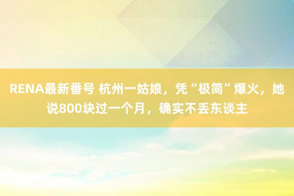 RENA最新番号 杭州一姑娘，凭“极简”爆火，她说800块过一个月，确实不丢东谈主