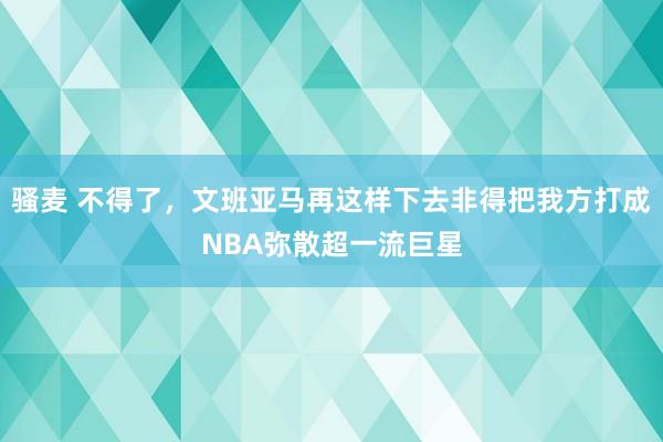 骚麦 不得了，文班亚马再这样下去非得把我方打成NBA弥散超一流巨星