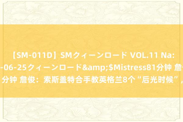 【SM-011D】SMクィーンロード VOL.11 Na:Na</a>2013-06-25クィーンロード&$Mistress81分钟 詹俊：索斯盖特合手教英格兰8个“后光时候”，你对哪个印象最深？