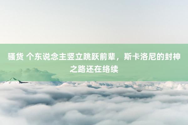 骚货 个东说念主竖立跳跃前辈，斯卡洛尼的封神之路还在络续