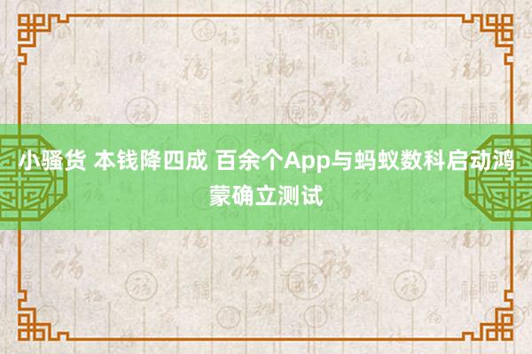 小骚货 本钱降四成 百余个App与蚂蚁数科启动鸿蒙确立测试