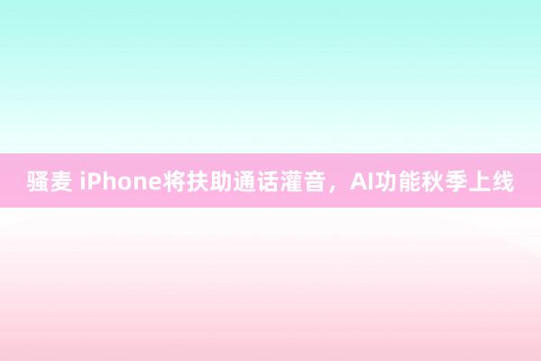 骚麦 iPhone将扶助通话灌音，AI功能秋季上线