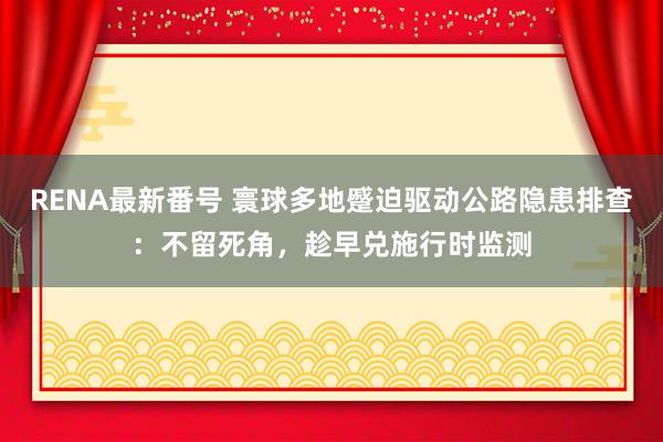 RENA最新番号 寰球多地蹙迫驱动公路隐患排查：不留死角，趁早兑施行时监测