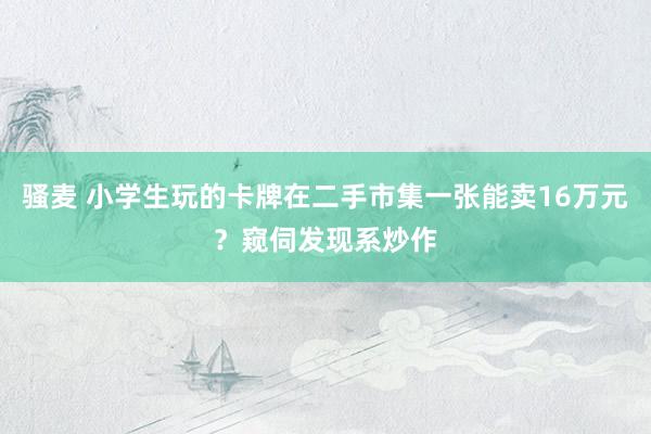 骚麦 小学生玩的卡牌在二手市集一张能卖16万元？窥伺发现系炒作