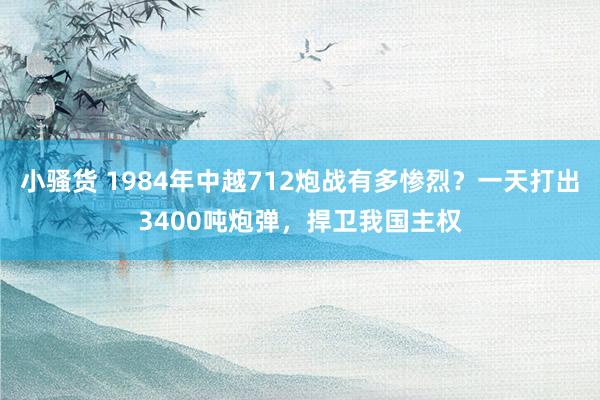 小骚货 1984年中越712炮战有多惨烈？一天打出3400吨炮弹，捍卫我国主权