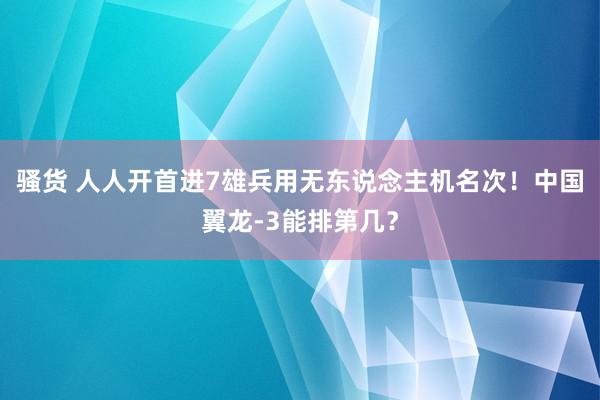 骚货 人人开首进7雄兵用无东说念主机名次！中国翼龙-3能排第几？