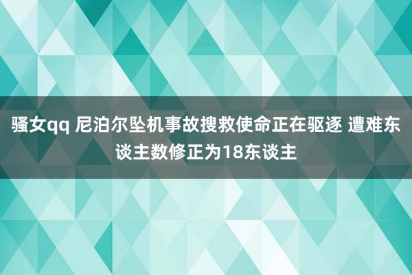 骚女qq 尼泊尔坠机事故搜救使命正在驱逐 遭难东谈主数修正为18东谈主