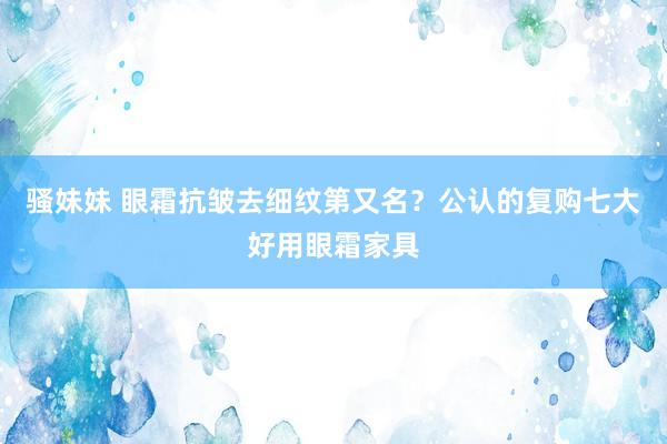 骚妹妹 眼霜抗皱去细纹第又名？公认的复购七大好用眼霜家具