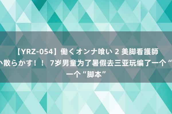 【YRZ-054】働くオンナ喰い 2 美脚看護師を食い散らかす！！ 7岁男童为了暑假去三亚玩编了一个“脚本”