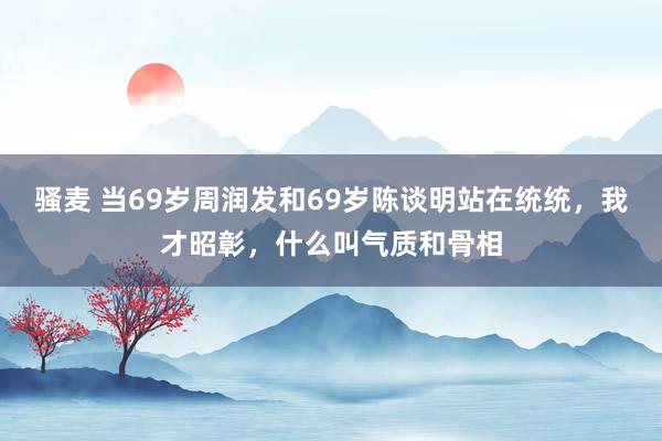 骚麦 当69岁周润发和69岁陈谈明站在统统，我才昭彰，什么叫气质和骨相