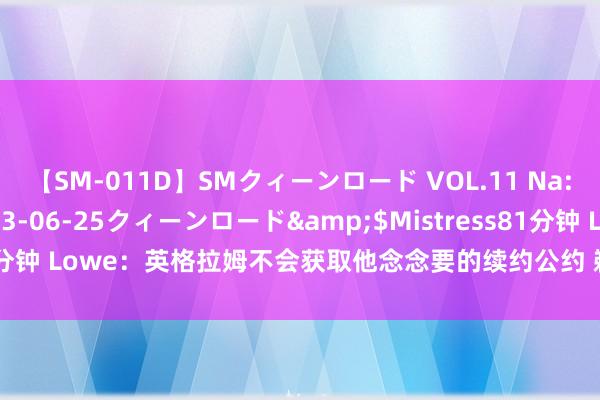 【SM-011D】SMクィーンロード VOL.11 Na:Na</a>2013-06-25クィーンロード&$Mistress81分钟 Lowe：英格拉姆不会获取他念念要的续约公约 鹈鹕也不太可能来回他