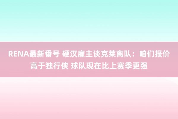 RENA最新番号 硬汉雇主谈克莱离队：咱们报价高于独行侠 球队现在比上赛季更强