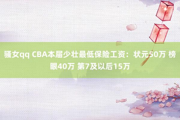 骚女qq CBA本届少壮最低保险工资：状元50万 榜眼40万 第7及以后15万