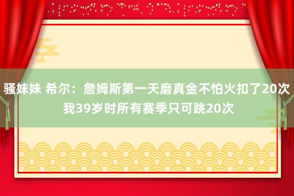 骚妹妹 希尔：詹姆斯第一天磨真金不怕火扣了20次 我39岁时所有赛季只可跳20次