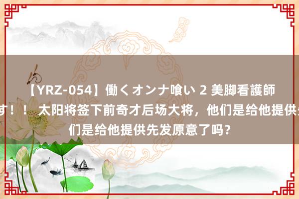 【YRZ-054】働くオンナ喰い 2 美脚看護師を食い散らかす！！ 太阳将签下前奇才后场大将，他们是给他提供先发原意了吗？