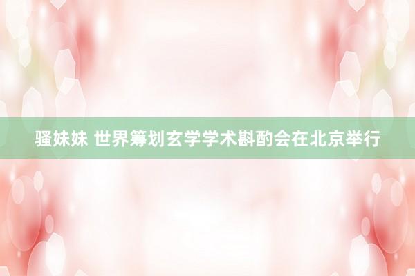 骚妹妹 世界筹划玄学学术斟酌会在北京举行