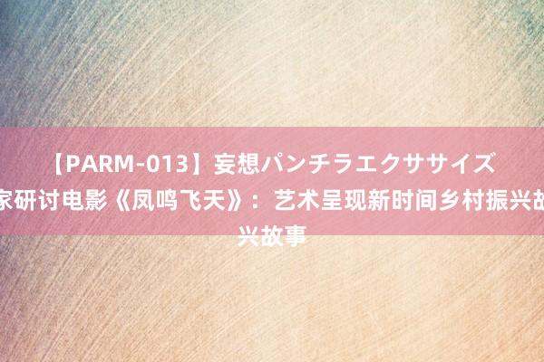 【PARM-013】妄想パンチラエクササイズ 大家研讨电影《凤鸣飞天》：艺术呈现新时间乡村振兴故事