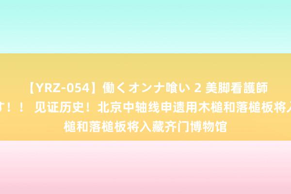 【YRZ-054】働くオンナ喰い 2 美脚看護師を食い散らかす！！ 见证历史！北京中轴线申遗用木槌和落槌板将入藏齐门博物馆