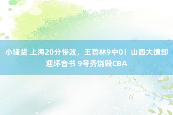 小骚货 上海20分惨败，王哲林9中0！山西大捷却迎坏音书 9号秀烧毁CBA