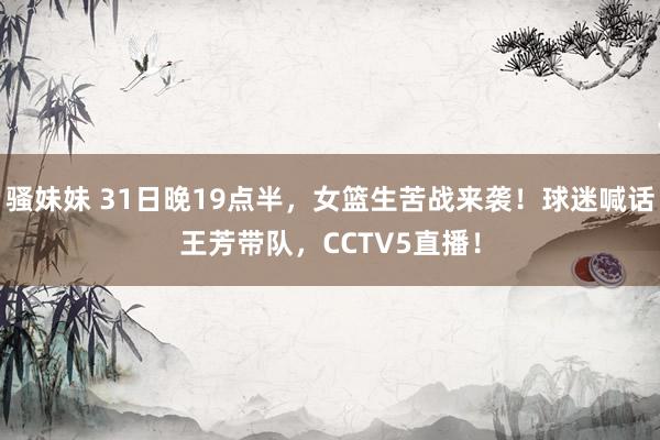 骚妹妹 31日晚19点半，女篮生苦战来袭！球迷喊话王芳带队，CCTV5直播！