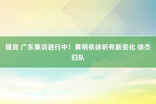 骚货 广东集训进行中！黄明依徐昕有新变化 徐杰归队