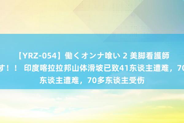 【YRZ-054】働くオンナ喰い 2 美脚看護師を食い散らかす！！ 印度喀拉拉邦山体滑坡已致41东谈主遭难，70多东谈主受伤