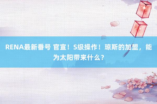 RENA最新番号 官宣！S级操作！琼斯的加盟，能为太阳带来什么？