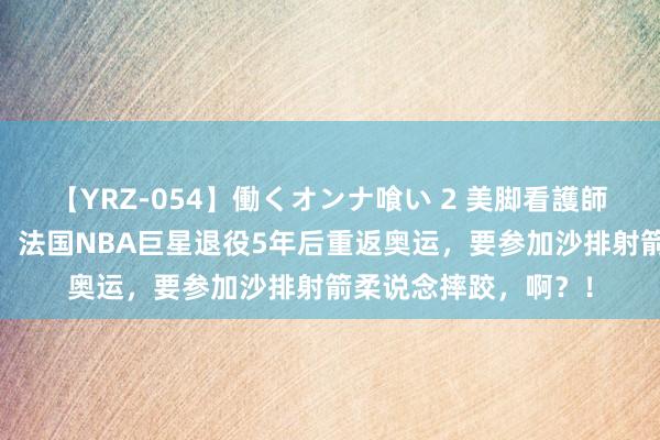 【YRZ-054】働くオンナ喰い 2 美脚看護師を食い散らかす！！ 法国NBA巨星退役5年后重返奥运，要参加沙排射箭柔说念摔跤，啊？！